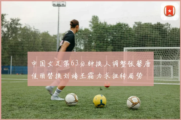 中国女足第63分钟换人调整张馨唐佳丽替换刘靖王霜力求扭转局势