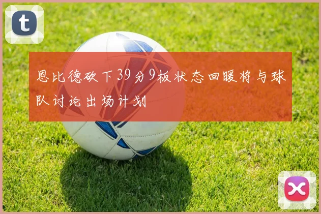 恩比德砍下39分9板状态回暖将与球队讨论出场计划