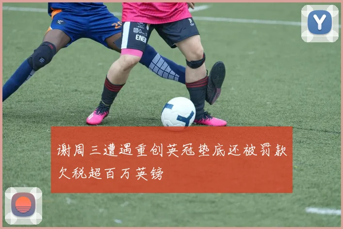 谢周三遭遇重创英冠垫底还被罚款欠税超百万英镑