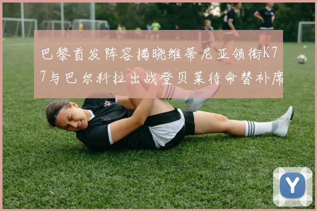 巴黎首发阵容揭晓维蒂尼亚领衔K77与巴尔科拉出战登贝莱待命替补席