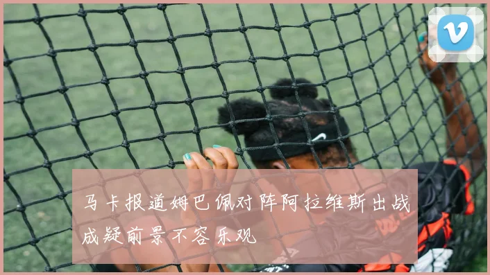 马卡报道姆巴佩对阵阿拉维斯出战成疑前景不容乐观