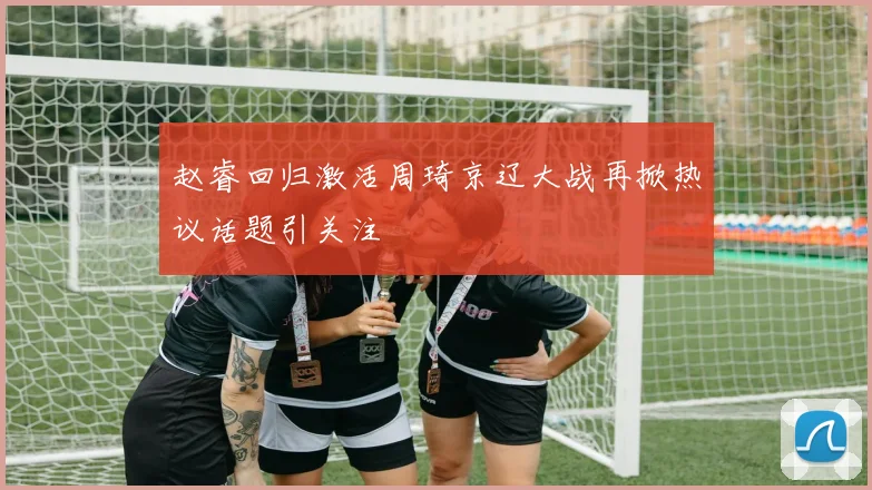 赵睿回归激活周琦京辽大战再掀热议话题引关注