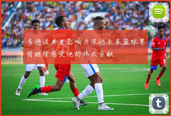 韦德谈库里影响力深远未来篮球界将继续感受他的伟大贡献
