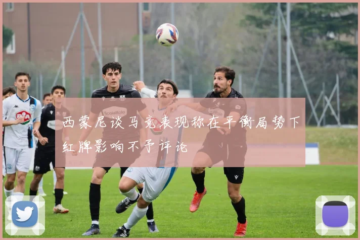西蒙尼谈马竞表现称在平衡局势下红牌影响不予评论