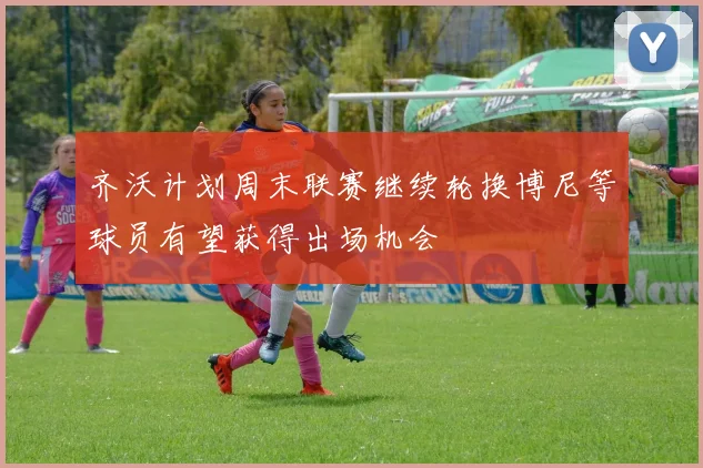 齐沃计划周末联赛继续轮换博尼等球员有望获得出场机会