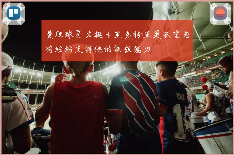 曼联球员力挺卡里克转正更衣室老将纷纷支持他的执教能力