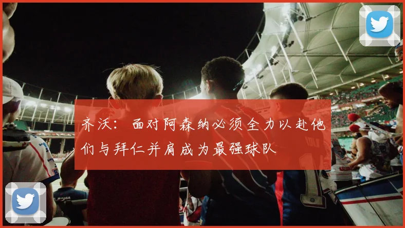 齐沃：面对阿森纳必须全力以赴他们与拜仁并肩成为最强球队