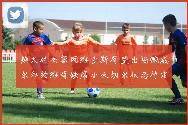 热火对决篮网维金斯有望出场鲍威尔和约维奇缺席小米切尔状态待定