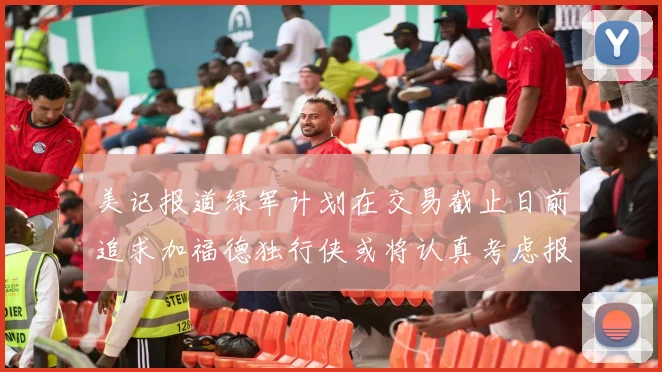美记报道绿军计划在交易截止日前追求加福德独行侠或将认真考虑报价