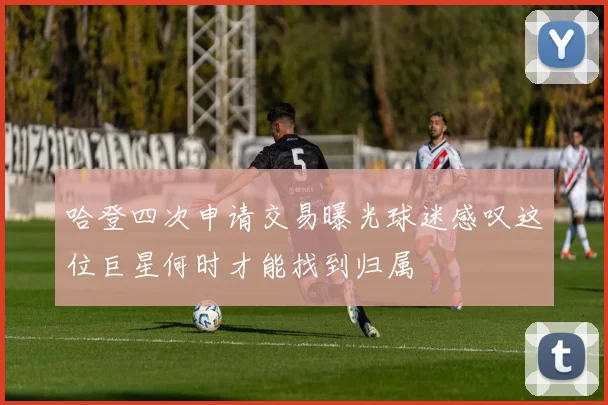 哈登四次申请交易曝光球迷感叹这位巨星何时才能找到归属