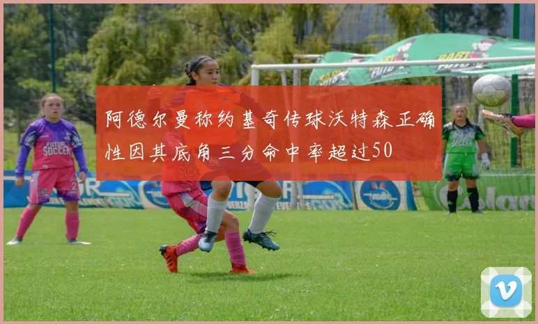 阿德尔曼称约基奇传球沃特森正确性因其底角三分命中率超过50