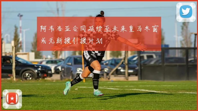 阿韦洛亚合同延续至未来皇马冬窗或无新援引援计划