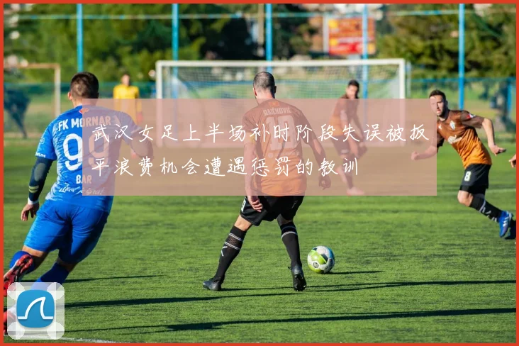 武汉女足上半场补时阶段失误被扳平浪费机会遭遇惩罚的教训