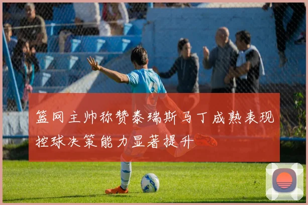 篮网主帅称赞泰瑞斯马丁成熟表现控球决策能力显著提升