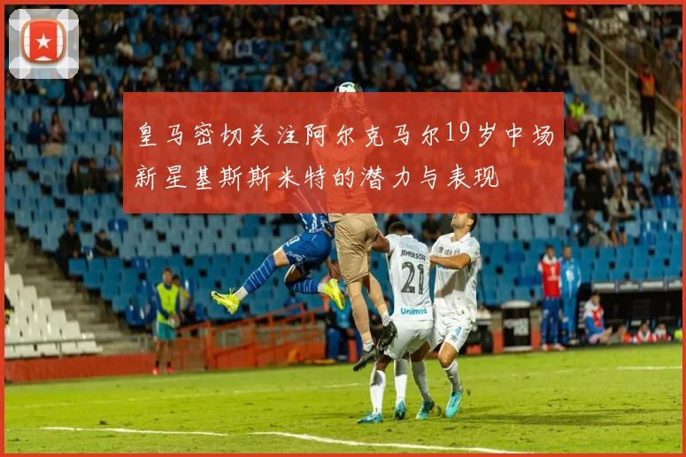 皇马密切关注阿尔克马尔19岁中场新星基斯斯米特的潜力与表现