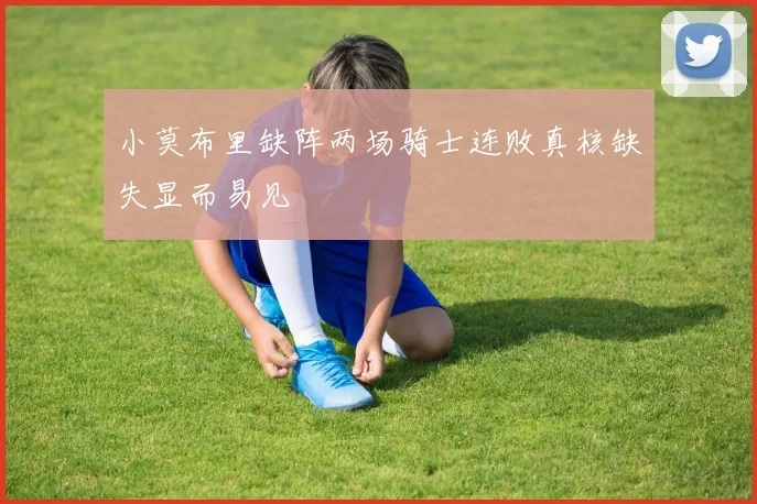 小莫布里缺阵两场骑士连败真核缺失显而易见
