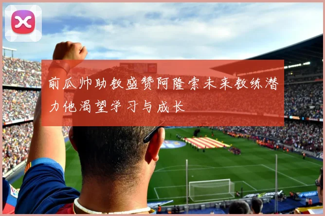 前瓜帅助教盛赞阿隆索未来教练潜力他渴望学习与成长