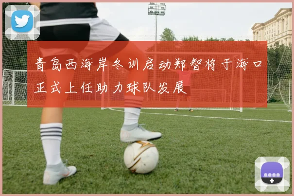 青岛西海岸冬训启动郑智将于海口正式上任助力球队发展