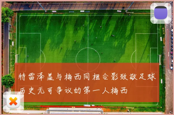 特雷泽盖与梅西同框合影致敬足球历史无可争议的第一人梅西