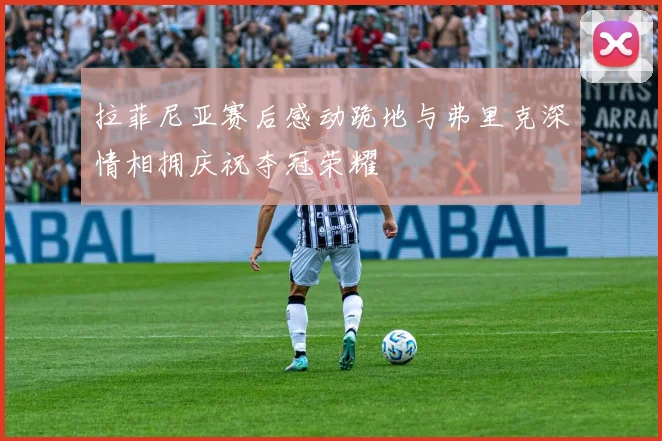 拉菲尼亚赛后感动跪地与弗里克深情相拥庆祝夺冠荣耀