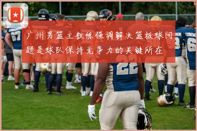 广州男篮主教练强调解决篮板球问题是球队保持竞争力的关键所在