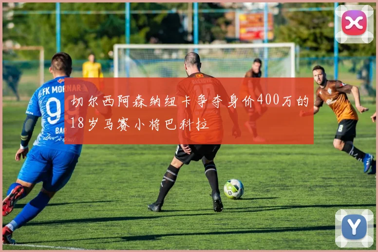 切尔西阿森纳纽卡争夺身价400万的18岁马赛小将巴科拉