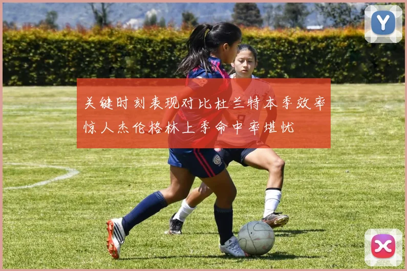 关键时刻表现对比杜兰特本季效率惊人杰伦格林上季命中率堪忧