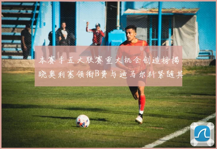 本赛季五大联赛重大机会创造榜揭晓奥利塞领衔B费与迪马尔科紧随其后